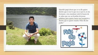 Querido papá ahora que es tu día quiero
decirte que si soy lo que soy es por ti, tu me
formaste y me enseñaste todo lo bueno de
tí, sabes que soy un hombre de pocas
palabras, pero quiero hacer una excepción y
decirte que te quiero mucho. Feliz día del
padre.”
 