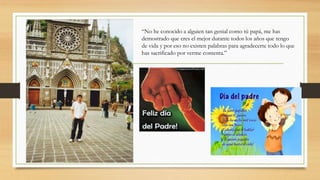 “No he conocido a alguien tan genial como tú papá, me has
demostrado que eres el mejor durante todos los años que tengo
de vida y por eso no existen palabras para agradecerte todo lo que
has sacrificado por verme contenta.”
 