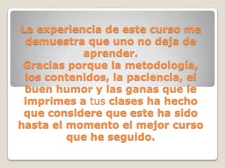 La experiencia de este curso me
 demuestra que uno no deja de
           aprender.
 Gracias porque la metodología,
 los contenidos, la paciencia, el
 buen humor y las ganas que le
 imprimes a tus clases ha hecho
 que considere que este ha sido
hasta el momento el mejor curso
         que he seguido.
 
