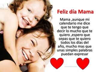 Feliz día Mama
Mama ,aunque mi
calendario me dice
que te tengo que
decir lo mucho que te
quiero ,espero que
sepas que te quiero
todos los días del
año, mucho mas que
unas simples palabras
puedan expresar
 