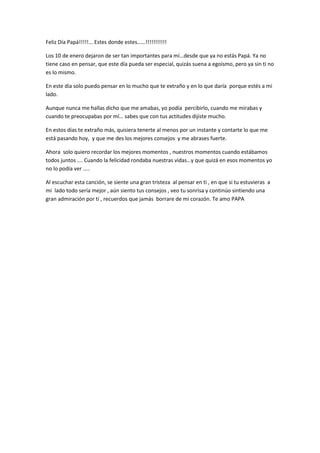 Feliz Día Papá!!!!!... Estes donde estes……!!!!!!!!!!!

Los 10 de enero dejaron de ser tan importantes para mí…desde que ya no estás Papá. Ya no
tiene caso en pensar, que este día pueda ser especial, quizás suena a egoísmo, pero ya sin ti no
es lo mismo.

En este día solo puedo pensar en lo mucho que te extraño y en lo que daría porque estés a mi
lado.

Aunque nunca me hallas dicho que me amabas, yo podía percibirlo, cuando me mirabas y
cuando te preocupabas por mí… sabes que con tus actitudes dijiste mucho.

En estos días te extraño más, quisiera tenerte al menos por un instante y contarte lo que me
está pasando hoy, y que me des los mejores consejos y me abrases fuerte.

Ahora solo quiero recordar los mejores momentos , nuestros momentos cuando estábamos
todos juntos …. Cuando la felicidad rondaba nuestras vidas…y que quizá en esos momentos yo
no lo podía ver …..

Al escuchar esta canción, se siente una gran tristeza al pensar en ti , en que si tu estuvieras a
mi lado todo sería mejor , aún siento tus consejos , veo tu sonrisa y continúo sintiendo una
gran admiración por ti , recuerdos que jamás borrare de mi corazón. Te amo PAPA
 