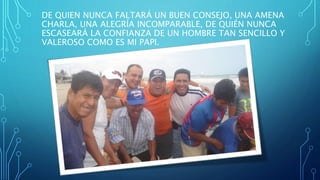 DE QUIEN NUNCA FALTARÁ UN BUEN CONSEJO, UNA AMENA
CHARLA, UNA ALEGRÍA INCOMPARABLE, DE QUIÉN NUNCA
ESCASEARÁ LA CONFIANZA DE UN HOMBRE TAN SENCILLO Y
VALEROSO COMO ES MI PAPI.
 
