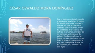 CÉSAR OSWALDO MORA DOMÍNGUEZ
Fue el quien me abrigó cuando
a penas era una bebé, él quien
ha velado por mi en noches y
días en los que el cansancio
acababa con su cuerpo, quien
ha celebrado mis éxitos y ha
sufrido mis luchas, el motor de
mi esfuerzo y el pionero de
valores fundamentales en un
hogar tan extraordinario como
lo es el nuestro, que gracias a
él y a mi inteligente madre, se
ha fundado para dar cuna a
dos hijas.
 