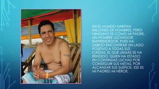 EN EL MUNDO HABITAN
MILLONES DE HOMBRES, PERO
NINGUNO ES COMO MI PADRE,
UN HOMBRE LUCHADOR,
EMPRENDEDOR, PUES HA
SABIDO ENCONTRAR UN LADO
POSITIVO A TODAS SUS
CAÍDAS, EL QUE JAMÁS SE HA
RENDIDO, QUIEN HA ESTADO
EN CONTINUAS LUCHAS POR
CONSEGUIR SUS METAS, POR
ALCANZAR SUS SUEÑOS. ESE ES
MI PADRE!! MI HÉROE.
 