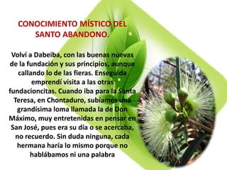 CONOCIMIENTO MÍSTICO DEL
SANTO ABANDONO.
Volví a Dabeiba, con las buenas nuevas
de la fundación y sus principios, aunque
callando lo de las fieras. Enseguida
emprendí visita a las otras
fundacioncitas. Cuando iba para la Santa
Teresa, en Chontaduro, subíamos una
grandísima loma llamada la de Don
Máximo, muy entretenidas en pensar en
San José, pues era su día o se acercaba,
no recuerdo. Sin duda ninguna, cada
hermana haría lo mismo porque no
hablábamos ni una palabra
 