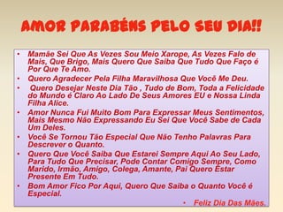 Amor Parabéns Pelo Seu Dia!!
• Mamãe Sei Que As Vezes Sou Meio Xarope, As Vezes Falo de
  Mais, Que Brigo, Mais Quero Que Saiba Que Tudo Que Faço é
  Por Que Te Amo.
• Quero Agradecer Pela Filha Maravilhosa Que Você Me Deu.
• Quero Desejar Neste Dia Tão , Tudo de Bom, Toda a Felicidade
  do Mundo é Claro Ao Lado De Seus Amores EU e Nossa Linda
  Filha Alice.
• Amor Nunca Fui Muito Bom Para Expressar Meus Sentimentos,
  Mais Mesmo Não Expressando Eu Sei Que Você Sabe de Cada
  Um Deles.
• Você Se Tornou Tão Especial Que Não Tenho Palavras Para
  Descrever o Quanto.
• Quero Que Você Saiba Que Estarei Sempre Aqui Ao Seu Lado,
  Para Tudo Que Precisar, Pode Contar Comigo Sempre, Como
  Marido, Irmão, Amigo, Colega, Amante, Pai Quero Estar
  Presente Em Tudo.
• Bom Amor Fico Por Aqui, Quero Que Saiba o Quanto Você é
  Especial.
                                          • Feliz Dia Das Mães.
 