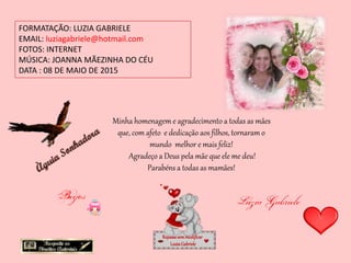 FORMATAÇÃO: LUZIA GABRIELE
EMAIL: luziagabriele@hotmail.com
FOTOS: INTERNET
MÚSICA: JOANNA MÃEZINHA DO CÉU
DATA : 08 DE MAIO DE 2015
Repassesemmodificar
LuziaGabriele
Minha homenagem e agradecimento a todas as mães
que, com afeto e dedicação aos filhos, tornaram o
mundo melhor e mais feliz!
Agradeço a Deus pela mãe que ele me deu!
Parabéns a todas as mamães!
 