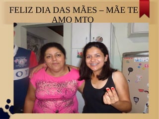 FELIZ DIA DAS MÃES – MÃE TE
AMO MTO
 