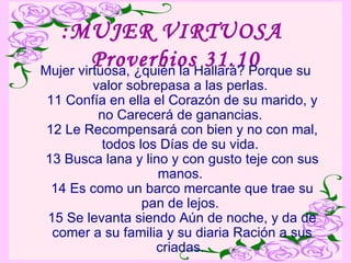 :MUJER VIRTUOSA  Proverbios 31.10 Mujer virtuosa, ¿quién la Hallará? Porque su valor sobrepasa a las perlas.  11 Confía en ella el Corazón de su marido, y no Carecerá de ganancias.  12 Le Recompensará con bien y no con mal, todos los Días de su vida.  13 Busca lana y lino y con gusto teje con sus manos.  14 Es como un barco mercante que trae su pan de lejos.  15 Se levanta siendo Aún de noche, y da de comer a su familia y su diaria Ración a sus criadas.  