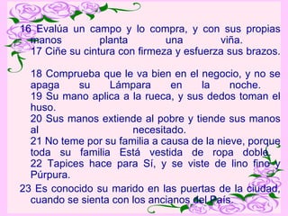 16 Evalúa un campo y lo compra, y con sus propias manos planta una viña.  17 Ciñe su cintura con firmeza y esfuerza sus brazos.  18 Comprueba que le va bien en el negocio, y no se apaga su Lámpara en la noche.  19 Su mano aplica a la rueca, y sus dedos toman el huso.  20 Sus manos extiende al pobre y tiende sus manos al necesitado.  21 No teme por su familia a causa de la nieve, porque toda su familia Está vestida de ropa doble.  22 Tapices hace para Sí, y se viste de lino fino y Púrpura.  23 Es conocido su marido en las puertas de la ciudad, cuando se sienta con los ancianos del País. 