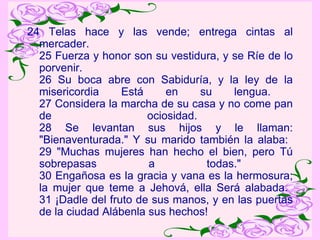 24 Telas hace y las vende; entrega cintas al mercader.  25 Fuerza y honor son su vestidura, y se Ríe de lo porvenir.  26 Su boca abre con Sabiduría, y la ley de la misericordia Está en su lengua.  27 Considera la marcha de su casa y no come pan de ociosidad.  28 Se levantan sus hijos y le llaman: "Bienaventurada." Y su marido también la alaba:  29 "Muchas mujeres han hecho el bien, pero Tú sobrepasas a todas."  30 Engañosa es la gracia y vana es la hermosura; la mujer que teme a Jehová, ella Será alabada.  31 ¡Dadle del fruto de sus manos, y en las puertas de la ciudad Alábenla sus hechos!  