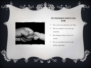 TE PEDIMOS DISCULPA
POR
• Ser a veces tan groseros con Tigo.
• Por no ayudarte con cosas que
necesitas.
• Por siempre dejarte solo en la
cocina.
• Por no acordarnos de ti en las
fechas especiales.
 