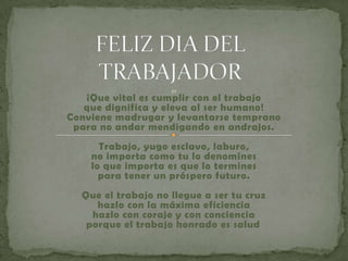 32
   ¡Que vital es cumplir con el trabajo
   que dignifica y eleva al ser humano!
Conviene madrugar y levantarse temprano
 para no andar mendigando en andrajos.
      Trabajo, yugo esclavo, laburo,
    no importa como tu lo denomines
    lo que importa es que lo termines
      para tener un próspero futuro.
  Que el trabajo no llegue a ser tu cruz
     hazlo con la máxima eficiencia
    hazlo con coraje y con conciencia
   porque el trabajo honrado es salud .
 