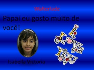 WalterladePapai eu gosto muito de você!    Isabella Victoria
