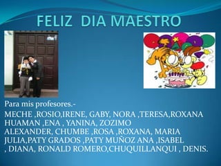 Para mis profesores.-
MECHE ,ROSIO,IRENE, GABY, NORA ,TERESA,ROXANA
HUAMAN ,ENA , YANINA, ZOZIMO
ALEXANDER, CHUMBE ,ROSA ,ROXANA, MARIA
JULIA,PATY GRADOS ,PATY MUÑOZ ANA ,ISABEL
, DIANA, RONALD ROMERO,CHUQUILLANQUI , DENIS.
 