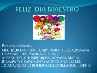 Para mis profesores.-
MECHE ,ROSIO,IRENE, GABY, NORA ,TERESA,ROXANA
HUAMAN ,ENA , YANINA, ZOZIMO
ALEXANDER, CHUMBE ,ROSA ,ROXANA, MARIA
JULIA,PATY GRADOS ,PATY MUÑOZ ANA ,ISABEL
, DIANA, RONALD ROMERO,CHUQUILLANQUI , DENIS.
 