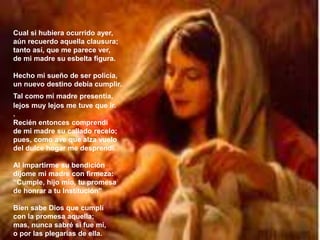 Cual si hubiera ocurrido ayer,
aún recuerdo aquella clausura;
tanto así, que me parece ver,
de mi madre su esbelta figura.
Hecho mi sueño de ser policía,
un nuevo destino debía cumplir.
Tal como mi madre presentía,
lejos muy lejos me tuve que ir.
.
Recién entonces comprendí
de mi madre su callado recelo;
pues, como ave que alza vuelo
del dulce hogar me desprendí.
Al impartirme su bendición
díjome mi madre con firmeza:
“Cumple, hijo mío, tu promesa
de honrar a tu Institución”
Bien sabe Dios que cumplí
con la promesa aquella;
mas, nunca sabré si fue mí,
o por las plegarias de ella.
 