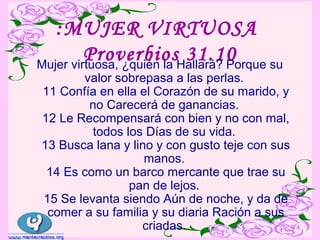 :MUJER VIRTUOSA
         ProverbiosHallará? Porque su
Mujer virtuosa, ¿quién la
                          31.10
       valor sobrepasa a las perlas.
11 Confía en ella el Corazón de su marido, y
        no Carecerá de ganancias.
12 Le Recompensará con bien y no con mal,
         todos los Días de su vida.
13 Busca lana y lino y con gusto teje con sus
                   manos.
 14 Es como un barco mercante que trae su
                pan de lejos.
15 Se levanta siendo Aún de noche, y da de
 comer a su familia y su diaria Ración a sus
                  criadas.
 