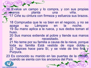 16 Evalúa un campo y lo compra, y con sus propias
  manos          planta        una         viña.
  17 Ciñe su cintura con firmeza y esfuerza sus brazos.

  18 Comprueba que le va bien en el negocio, y no se
  apaga    su     Lámpara       en    la     noche.
  19 Su mano aplica a la rueca, y sus dedos toman el
  huso.
  20 Sus manos extiende al pobre y tiende sus manos
  al                   necesitado.
  21 No teme por su familia a causa de la nieve, porque
  toda su familia Está vestida de ropa doble.
  22 Tapices hace para Sí, y se viste de lino fino y
  Púrpura.
23 Es conocido su marido en las puertas de la ciudad,
  cuando se sienta con los ancianos del País.
 
