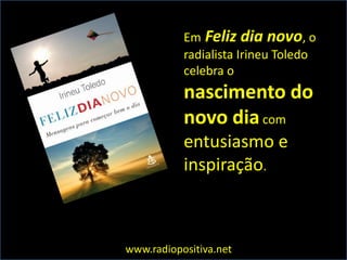 Em Feliz dia novo, o
           radialista Irineu Toledo
           celebra o
           nascimento do
           novo dia com
           entusiasmo e
           inspiração.



www.radiopositiva.net
 