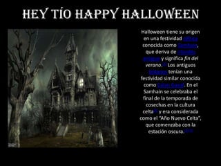 Hey tío Happy halloween
                Halloween tiene su origen
                 en una festividad céltica
                 conocida como Samhain,
                   que deriva de irlandés
                 antiguo y significa fin del
                   verano.[3] Los antiguos
                    britanos tenían una
                festividad similar conocida
                 como Calan Gaeaf. En el
                 Samhain se celebraba el
                 final de la temporada de
                   cosechas en la cultura
                 celta[4] y era considerada
               como el “Año Nuevo Celta”,
                   que comenzaba con la
                    estación oscura.[5] [6
 