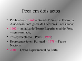 Peça em dois actos Publicada em  1961  – Grande Prémio de Teatro da Associação Portuguesa de Escritores – censurada; 1962  – tentativa do Teatro Experimental do Porto – sem resultado; 1ª Representação – Paris –  1969 ; Representação em Portugal –  1978  – Teatro Nacional. 2001  – Teatro Experimental do Porto. 