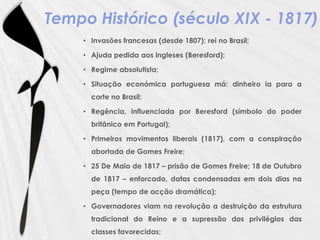 Tempo Histórico (século XIX - 1817)Invasões francesas (desde 1807): rei no Brasil;Ajuda pedida aos ingleses (Beresford);Regime absolutista;Situação económica portuguesa má: dinheiro ia para a corte no Brasil;Regência, influenciada por Beresford (símbolo do poder britânico em Portugal);Primeiros movimentos liberais (1817), com a conspiração abortada de Gomes Freire; 25 De Maio de 1817 – prisão de Gomes Freire; 18 de Outubro de 1817 – enforcado, datas condensadas em dois dias na peça (tempo de acção dramática);Governadores viam na revolução a destruição da estrutura tradicional do Reino e a supressão dos privilégios das classes favorecidas; 