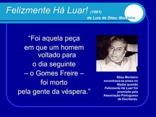Felizmente Há Luar! (1961)
                        de Luís de Sttau Monteiro




      “Foi aquela peça
     em que um homem
          voltado para
        o dia seguinte
     – o Gomes Freire –                 Sttau Monteiro

           foi morto            encontrava-se preso no
                                        Aljube quando
                                Felizmente Há Luar! foi
   pela gente da véspera.”              premiado pela
                                Associação Portuguesa
                                         de Escritores.
 