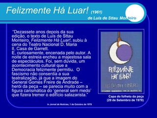 Felizmente Há Luar! (1961)
                                                          de Luís de Sttau Monteiro


  “Dezassete anos depois da sua
 edição, o texto de Luís de Sttau
 Monteiro, Felizmente Há Luar!, subiu à
 cena do Teatro Nacional D. Maria
 II, Casa de Garrett.
 E, curiosamente, encenada pelo autor. A
 noite de estreia encheu a majestosa sala
 de espectáculos. Foi, sem dúvida, um
 acontecimento cultural que a
 Democracia felizmente permitiu. O
 fascismo não consentia a sua
 teatralização, já que a imagem do
 General Gomes Freire de Andrade –
 herói da peça – se parecia muito com a
 figura carismática do „general sem medo‟
 que fizera tremer o edifício salazarista.”                         Capa do folheto da peça
                                                                   (29 de Setembro de 1978)
                   in Jornal de Notícias, 1 de Outubro de 1978
 