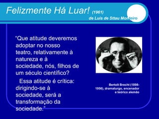 Felizmente Há Luar! (1961)
                              de Luís de Sttau Monteiro




  “Que atitude deveremos
  adoptar no nosso
  teatro, relativamente à
  natureza e à
  sociedade, nós, filhos de
  um século científico?
    Essa atitude é crítica:                Bertolt Brecht (1898-
  dirigindo-se à                 1956), dramaturgo, encenador
                                               e teórico alemão
  sociedade, será a
  transformação da
  sociedade.”
 