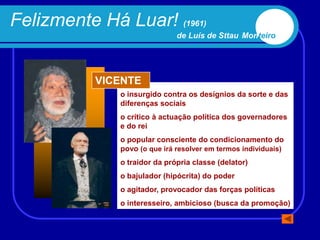 Felizmente Há Luar! (1961)
                              de Luís de Sttau Monteiro




           VICENTE
              o insurgido contra os desígnios da sorte e das
              diferenças sociais
              o crítico à actuação política dos governadores
              e do rei
              o popular consciente do condicionamento do
              povo (o que irá resolver em termos individuais)
              o traidor da própria classe (delator)
              o bajulador (hipócrita) do poder
              o agitador, provocador das forças políticas
              o interesseiro, ambicioso (busca da promoção)
 
