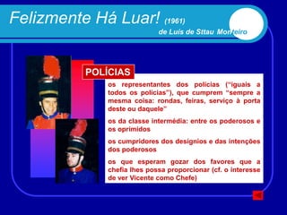 Felizmente Há Luar! (1961)
                              de Luís de Sttau Monteiro




           POLÍCIAS
               os representantes dos polícias (“iguais a
               todos os polícias”), que cumprem “sempre a
               mesma coisa: rondas, feiras, serviço à porta
               deste ou daquele”
               os da classe intermédia: entre os poderosos e
               os oprimidos
               os cumpridores dos desígnios e das intenções
               dos poderosos
               os que esperam gozar dos favores que a
               chefia lhes possa proporcionar (cf. o interesse
               de ver Vicente como Chefe)
 