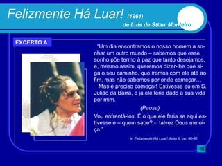 Felizmente Há Luar! (1961)
                           de Luís de Sttau Monteiro


 EXCERTO A
                  “Um dia encontramos o nosso homem a so-
                nhar um outro mundo – sabemos que esse
                sonho põe termo à paz que tanto desejamos,
                e, mesmo assim, queremos dizer-lhe que si-
                ga o seu caminho, que iremos com ele até ao
                fim, mas não sabemos por onde começar…
                   Mas é preciso começar! Estivesse eu em S.
                Julião da Barra, e já ele teria dado a sua vida
                por mim.
                                    (Pausa)
                Vou enfrentá-los. É o que ele faria se aqui es-
                tivesse e – quem sabe? - talvez Deus me oi-
                ça.”
                               in Felizmente Há Luar!, Acto II, pp. 90-91
 