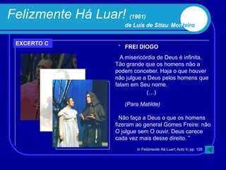 Felizmente Há Luar! (1961)
                       de Luís de Sttau Monteiro


 EXCERTO C
                     “ FREI DIOGO
                      A misericórdia de Deus é infinita.
                    Tão grande que os homens não a
                    podem conceber. Haja o que houver
                    não julgue a Deus pelos homens que
                    falam em Seu nome.
                                 (…)

                       (Para Matilde)

                      Não faça a Deus o que os homens
                    fizeram ao general Gomes Freire: não
                    O julgue sem O ouvir. Deus carece
                    cada vez mais desse direito. ”
                            in Felizmente Há Luar!, Acto II, pp. 128
 