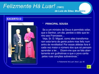 Felizmente Há Luar! (1961)
                            de Luís de Sttau Monteiro


 EXCERTO D
                 “ PRINCIPAL SOUSA

                  Se a um ministro de Deus é permitido odiar,
                que o Senhor, um dia, perdoe o ódio que te-
                nho aos Franceses…
                  Veja, Sr. D. Miguel, como eles transforma-
                ram esta terra de gente pobre mas feliz num
                antro de revoltados! Por essas aldeias fora é
                cada vez maior o número dos que só pensam
                aprender a ler… Dizem-me que se fala aber-
                tamente em guilhotinas e que o povo canta
                 pelas ruas canções subversivas.”

                              in Felizmente Há Luar!, Acto I, pp. 40
 