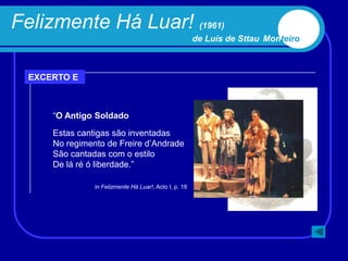 Felizmente Há Luar! (1961)
                                                        de Luís de Sttau Monteiro



  EXCERTO E



      “O Antigo Soldado

      Estas cantigas são inventadas
      No regimento de Freire d‟Andrade
      São cantadas com o estilo
      De lá ré ó liberdade.”

                in Felizmente Há Luar!, Acto I, p. 18
 