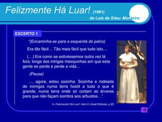 Felizmente Há Luar! (1961)
                                                    de Luís de Sttau Monteiro


  EXCERTO 1
        “(Encaminha-se para a esquerda do palco)
       Era tão fácil… Tão mais fácil que tudo isto…
        (…) Era como se estivéssemos outra vez lá
     fora, longe das intrigas mesquinhas em que esta
     gente se perde e perde a vida…
        (Pausa)
        …, agora, estou sozinha. Sozinha e rodeada
     de inimigos numa terra hostil a tudo o que é
     grande, numa terra onde só cortam as árvores
     para que não façam sombra aos arbustos…”
                    in Felizmente Há Luar!, Acto II, Areal Editores, p.85
 