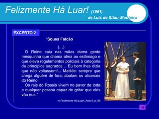 Felizmente Há Luar! (1961)
                                                   de Luís de Sttau Monteiro


  EXCERTO 2
                  “Sousa Falcão

                         (…)
       O Reino caiu nas mãos duma gente
     mesquinha que chama alma ao estômago e
     que eleva regulamentos policiais à categoria
     de princípios sagrados… Eu bem lhes dizia
     que não voltassem!... Matilde: sempre que
     chega alguém de fora, abalam os alicerces
     do Reino!
       Os reis do Rossio vivem no pavor de toda
     e qualquer pessoa capaz de gritar que eles
     vão nus.”
                         in Felizmente Há Luar!, Acto II, p. 86
 