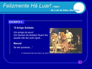 Felizmente Há Luar! (1961)
                                                       de Luís de Sttau Monteiro




  EXCERTO 3

     “O Antigo Soldado
     Um amigo do povo!
     Um homem às direitas! Quem fez
     aquele não fez outro igual…

     Manuel
     Se ele quisesse…”

           in Felizmente Há Luar!, Acto I, pp. 20-21
 