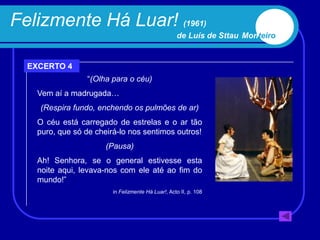 Felizmente Há Luar! (1961)
                                                    de Luís de Sttau Monteiro


  EXCERTO 4
                 “(Olha para o céu)
    Vem aí a madrugada…
    (Respira fundo, enchendo os pulmões de ar)
    O céu está carregado de estrelas e o ar tão
    puro, que só de cheirá-lo nos sentimos outros!
                       (Pausa)
    Ah! Senhora, se o general estivesse esta
    noite aqui, levava-nos com ele até ao fim do
    mundo!”
                         in Felizmente Há Luar!, Acto II, p. 108
 
