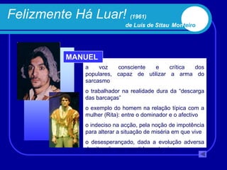Felizmente Há Luar! (1961)
                             de Luís de Sttau Monteiro




          MANUEL
              a    voz   consciente  e     crítica dos
              populares, capaz de utilizar a arma do
              sarcasmo
              o trabalhador na realidade dura da “descarga
              das barcaças”
              o exemplo do homem na relação típica com a
              mulher (Rita): entre o dominador e o afectivo
              o indeciso na acção, pela noção de impotência
              para alterar a situação de miséria em que vive
              o desesperançado, dada a evolução adversa
              da situação que repetidamente vive
 