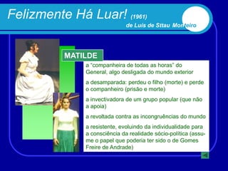 Felizmente Há Luar! (1961)
                              de Luís de Sttau Monteiro




          MATILDE
              a “companheira de todas as horas” do
              General, algo desligada do mundo exterior
              a desamparada: perdeu o filho (morte) e perde
              o companheiro (prisão e morte)
              a invectivadora de um grupo popular (que não
              a apoia)
              a revoltada contra as incongruências do mundo
              a resistente, evoluindo da individualidade para
              a consciência da realidade sócio-política (assu-
              me o papel que poderia ter sido o de Gomes
              Freire de Andrade)
 