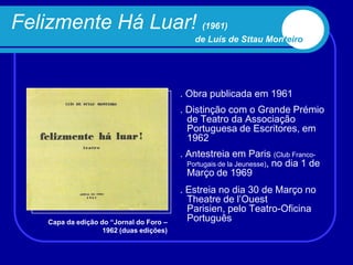 Felizmente Há Luar! (1961)
                                              de Luís de Sttau Monteiro




                                          . Obra publicada em 1961
                                          . Distinção com o Grande Prémio
                                            de Teatro da Associação
                                            Portuguesa de Escritores, em
                                            1962
                                          . Antestreia em Paris (Club Franco-
                                            Portugais de la Jeunesse), no dia 1 de
                                            Março de 1969
                                          . Estreia no dia 30 de Março no
                                            Theatre de l‟Ouest
                                            Parisien, pelo Teatro-Oficina
    Capa da edição do “Jornal do Foro –     Português
                    1962 (duas edições)
 