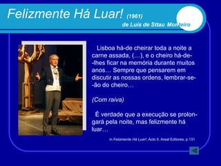 Felizmente Há Luar! (1961)
                             de Luís de Sttau Monteiro



                  Lisboa há-de cheirar toda a noite a
                carne assada, (…), e o cheiro há-de-
                -lhes ficar na memória durante muitos
                anos… Sempre que pensarem em
                discutir as nossas ordens, lembrar-se-
                -ão do cheiro…

                (Com raiva)

                  É verdade que a execução se prolon-
                gará pela noite, mas felizmente há
                luar…
                      in Felizmente Há Luar!, Acto II, Areal Editores, p.131
 