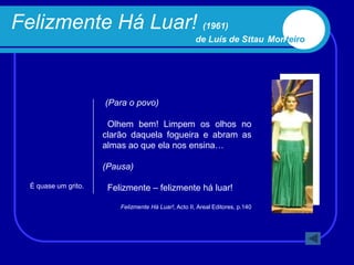 Felizmente Há Luar! (1961)
                                                       de Luís de Sttau Monteiro




                      (Para o povo)

                       Olhem bem! Limpem os olhos no
                      clarão daquela fogueira e abram as
                      almas ao que ela nos ensina…

                      (Pausa)

  É quase um grito.    Felizmente – felizmente há luar!

                          Felizmente Há Luar!, Acto II, Areal Editores, p.140
 