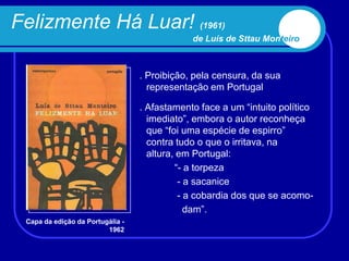 Felizmente Há Luar! (1961)
                                              de Luís de Sttau Monteiro



                                  . Proibição, pela censura, da sua
                                    representação em Portugal

                                  . Afastamento face a um “intuito político
                                    imediato”, embora o autor reconheça
                                    que “foi uma espécie de espirro”
                                    contra tudo o que o irritava, na
                                    altura, em Portugal:
                                           “- a torpeza
                                            - a sacanice
                                            - a cobardia dos que se acomo-
                                              dam”.
 Capa da edição da Portugália -
                         1962
 