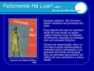 Felizmente Há Luar! (1961)
                                           de Luís de Sttau Monteiro



                                   . Sucesso editorial: 160 mil exem-
                                     plares vendidos nas primeiras edi-
                                     ções
                                   . Peça objectivada não na represen-
                                     tação de uma acção ou perso-
                                     nagem histórica mas na reflexão
                                     do presente, baseada na analogia
                                     com um momento histórico
                                   . Técnica de distanciação: olhar crí-
                                     tico face à acção representada e
                                     orientado para a percepção, o jul-
                                     gamento de formas de injustiça
                                     e/ou de opressão que possam ser
                                     reflexo do que caracteriza a actua-
   Capa de uma edição da Ática -     lidade
                          1963
 