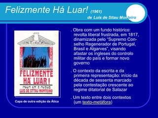 Felizmente Há Luar! (1961)
                                          de Luís de Sttau Monteiro


                                  . Obra com um fundo histórico:
                                    revolta liberal frustrada, em 1817,
                                    dinamizada pelo “Supremo Con-
                                    selho Regenerador de Portugal,
                                    Brasil e Algarves”, visando
                                    afastar os ingleses do controlo
                                    militar do país e formar novo
                                    governo
                                  . O contexto da escrita e da
                                    primeira representação: início da
                                    década de sessenta marcado
                                    pela contestação crescente ao
                                    regime ditatorial de Salazar
                                  . Um texto entre dois contextos
  Capa de outra edição da Ática     (um texto-metáfora)
 