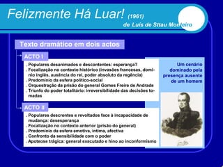 Felizmente Há Luar! (1961)
                                                    de Luís de Sttau Monteiro


  Texto dramático em dois actos
   ACTO I
   . Populares desanimados e descontentes: esperança?                         Um cenário
   . Focalização no contexto histórico (invasões francesas, domí-          dominado pela
     nio inglês, ausência do rei, poder absoluto da regência)           presença ausente
   . Predomínio da esfera político-social                                  de um homem
   . Orquestração da prisão do general Gomes Freire de Andrade
   . Triunfo do poder totalitário: irreversibilidade das decisões to-
     madas

   ACTO II
   . Populares descrentes e revoltados face à incapacidade de
     mudança: desesperança
   . Focalização no contexto anterior (prisão do general)
   . Predomínio da esfera emotiva, íntima, afectiva
   . Confronto da sensibilidade com o poder
   . Apoteose trágica: general executado e hino ao inconformismo
 