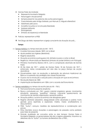  Gomes Freire de Andrade
     • Representa Humberto Delgado
     • Personagem virtual/central
     • Sempre presente nas palavras das outras personagens
     • Caracterizado pelo Antigo Soldado, por Manuel; D. Miguel e Beresford
     • Idolatrado pelo povo
     • Acredita na justiça e na luta pela liberdade
     • Soldado brilhante
     • Estrangeirado
     • Símbolo da esperança e liberdade

    Policias: representam a PIDE

    Frei Diogo de Melo: representam a Igreja consciente da situação do país...

      Tempo

→ Tempo histórico ou tempo real (século XIX - 1817)
     • Invasões francesas (desde 1807): rei no Brasil
     • Ajuda pedida aos ingleses (Beresford)
     • Regime absolutista
     • Situação económica portuguesa má: dinheiro ia para a corte no Brasil
     • Regência, influenciada por Beresford (símbolo do poder britânico em Portugal)
     • Primeiros movimentos liberais (1817), com a conspiração abortada de Gomes
          Freire
      •   25 De Maio de 1817 – prisão de Gomes Freire; 18 de Outubro de 1817 –
          enforcado, datas condensadas em dois dias na peça (tempo de acção
          dramática)
      •   Governadores viam na revolução a destruição da estrutura tradicional do
          Reino e a supressão dos privilégios das classes favorecidas
      •   O povo via na revolução a solução para a situação em que se encontrava
      •   Revolução liberal de 1820
      •   Implantação do liberalismo em 1834, com o acordo de Évora-Monte

→ Tempo metafórico ou tempo da escrita (século XX - 1961)
     • Permanentemente presente (implícito)
     • Época conturbada em 1961: guerra colonial angolana; greves; movimentos
          estudantis; pequenas “guerrilhas” internas; crescente aparecimento de
          movimentos de opinião organizados; oposição política
      •   Situação política, social e económica de desagrado geral
      •   Regime ditatorial salazarista: desigualdade entre abastados e pobres muito
          grande; povo reprimido e explorado; miséria, medo; analfabetismo e
          obscurantismo
      •   PIDE, “bufos”; censura; medidas de repressão/tortura e condenação sem
          provas
      •   Sttau Monteiro evoca situações e personagens do passado como pretexto
          para falar do presente
      •   Grande dualidade de conceitos entre os dois tempos: Gomes Freire é
          Humberto Delgado; os governadores três são o regime salazarista; Vicente e os
          delatores são os “bufos”; os homens de Beresford são a PIDE…

      Estrutura


                                                                                     5
 
